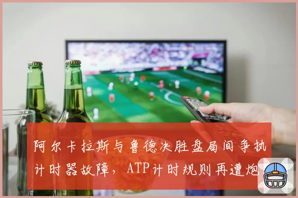 阿尔卡拉斯与鲁德决胜盘局间争执计时器故障，ATP计时规则再遭炮轰