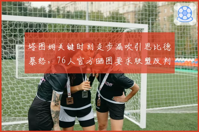 塔图姆关键时刻走步漏吹引恩比德暴怒，76人官方晒图要求联盟改判