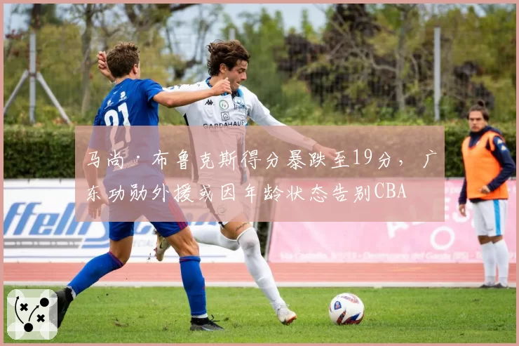 马尚·布鲁克斯得分暴跌至19分，广东功勋外援或因年龄状态告别CBA
