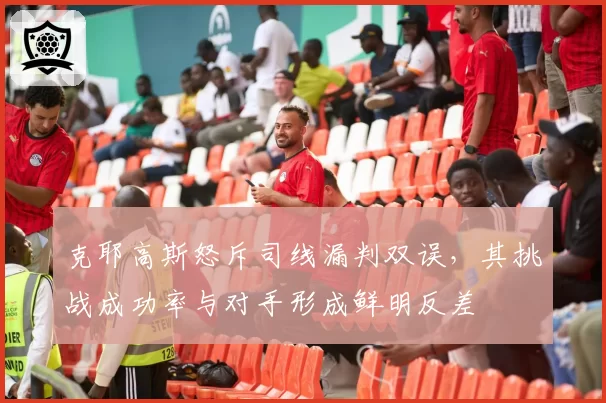 克耶高斯怒斥司线漏判双误，其挑战成功率与对手形成鲜明反差
