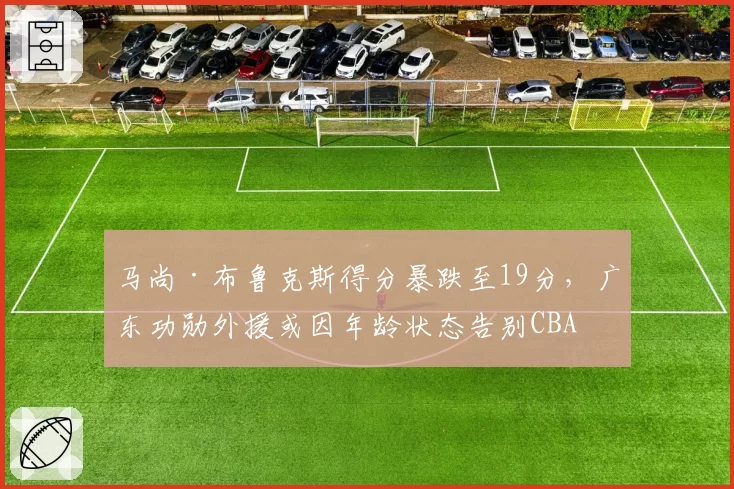 马尚·布鲁克斯得分暴跌至19分，广东功勋外援或因年龄状态告别CBA