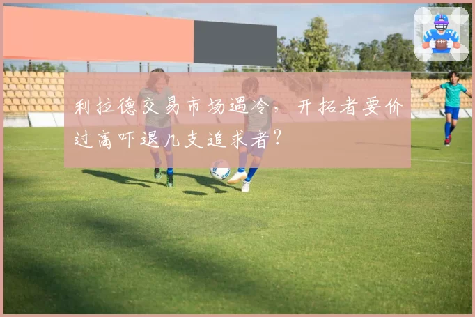 利拉德交易市场遇冷，开拓者要价过高吓退几支追求者？