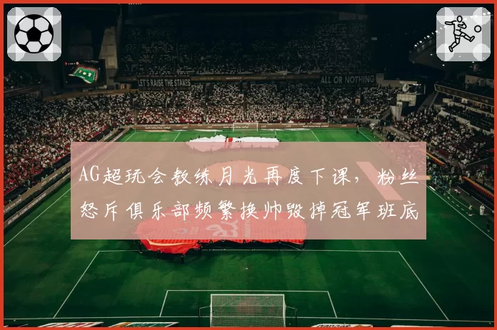 AG超玩会教练月光再度下课，粉丝怒斥俱乐部频繁换帅毁掉冠军班底