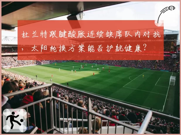 杜兰特跟腱酸胀连续缺席队内对抗，太阳轮换方案能否护航健康？