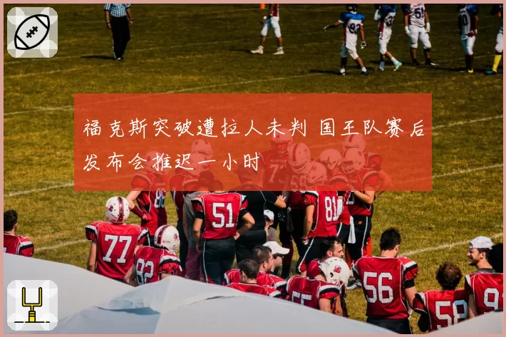 福克斯突破遭拉人未判 国王队赛后发布会推迟一小时