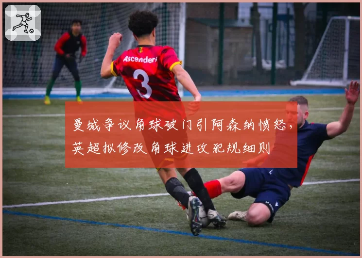 曼城争议角球破门引阿森纳愤怒，英超拟修改角球进攻犯规细则