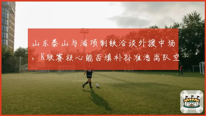 山东泰山与浦项制铁洽谈外援中场，K联赛核心能否填补孙准浩离队空缺