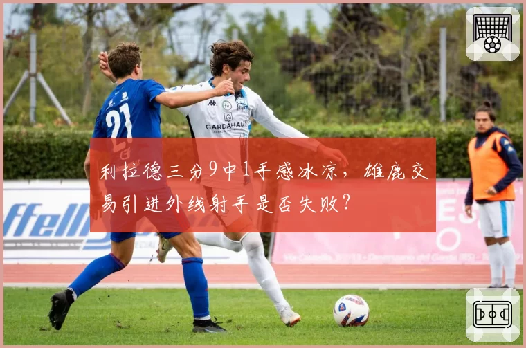 利拉德三分9中1手感冰凉，雄鹿交易引进外线射手是否失败？