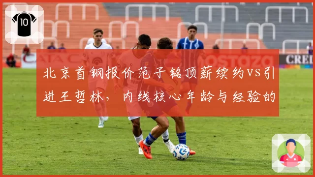 北京首钢报价范子铭顶薪续约vs引进王哲林，内线核心年龄与经验的双重博弈