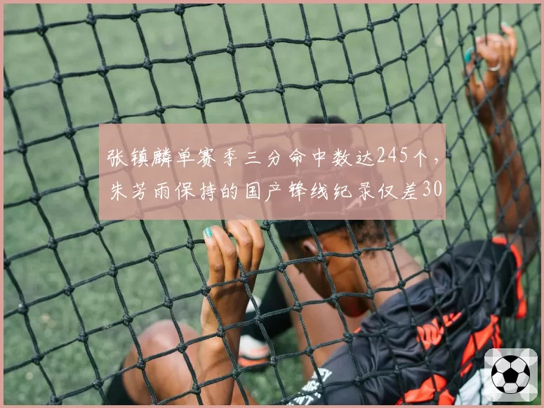 张镇麟单赛季三分命中数达245个，朱芳雨保持的国产锋线纪录仅差30个，三分威胁对比巅峰期提升显著