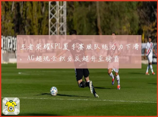 王者荣耀KPL夏季赛狼队统治力下滑，AG超玩会积分反超升至榜首