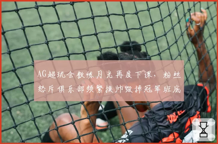 AG超玩会教练月光再度下课，粉丝怒斥俱乐部频繁换帅毁掉冠军班底