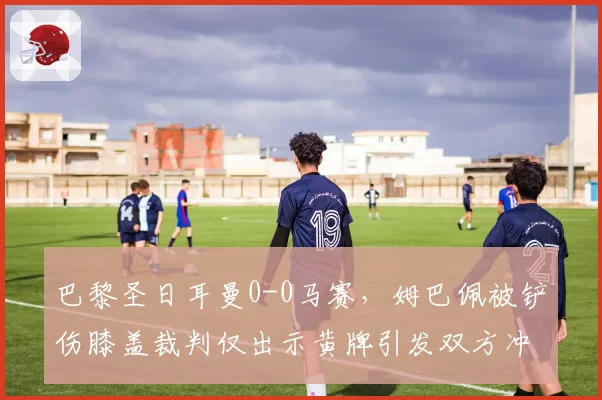 巴黎圣日耳曼0-0马赛，姆巴佩被铲伤膝盖裁判仅出示黄牌引发双方冲突