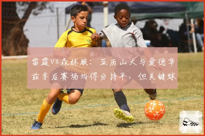 雷霆vs森林狼：亚历山大与爱德华兹季后赛场均得分持平，但关键球命中率差距高达15个百分点