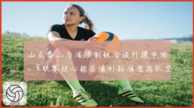 山东泰山与浦项制铁洽谈外援中场，K联赛核心能否填补孙准浩离队空缺