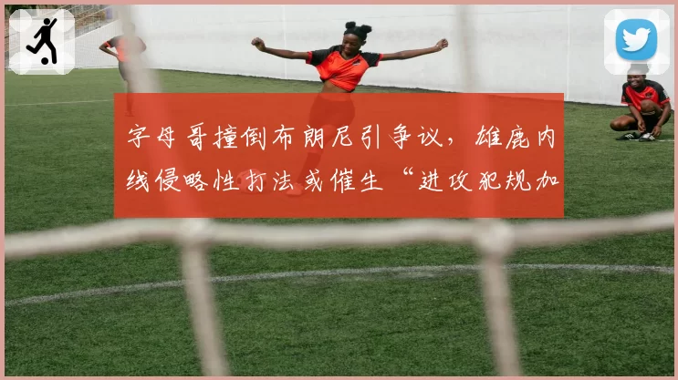 字母哥撞倒布朗尼引争议，雄鹿内线侵略性打法或催生“进攻犯规加重处罚”规则