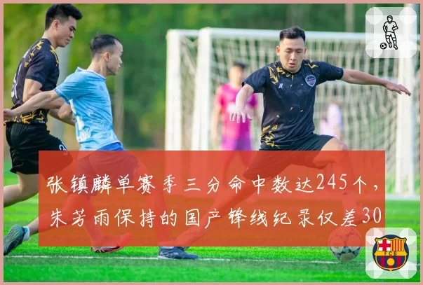 张镇麟单赛季三分命中数达245个，朱芳雨保持的国产锋线纪录仅差30个，三分威胁对比巅峰期提升显著