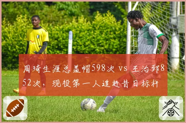 周琦生涯总盖帽598次 vs 王治郅852次，现役第一人追赶昔日标杆