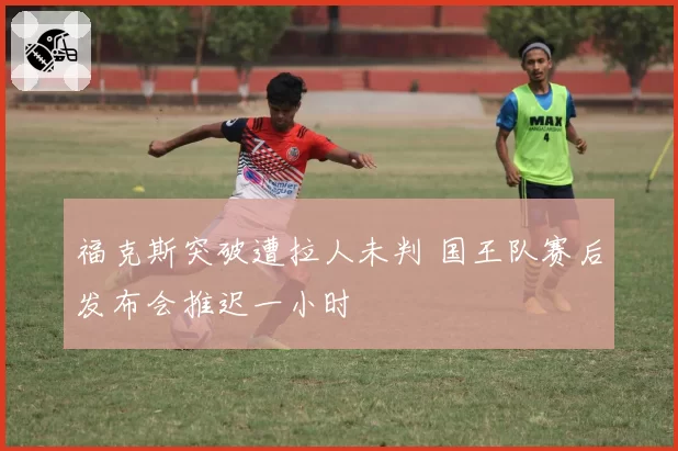 福克斯突破遭拉人未判 国王队赛后发布会推迟一小时