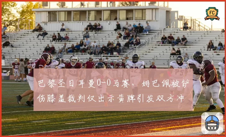 巴黎圣日耳曼0-0马赛，姆巴佩被铲伤膝盖裁判仅出示黄牌引发双方冲突