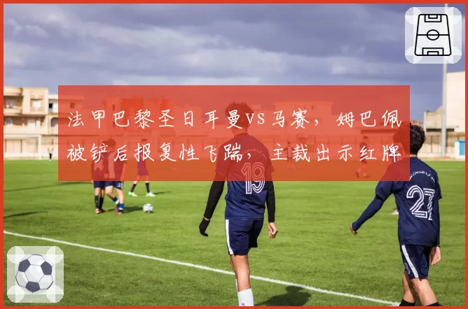 法甲巴黎圣日耳曼vs马赛，姆巴佩被铲后报复性飞踹，主裁出示红牌引发双方球迷对峙