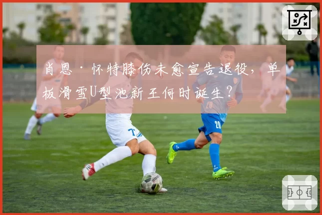 肖恩·怀特膝伤未愈宣告退役，单板滑雪U型池新王何时诞生？
