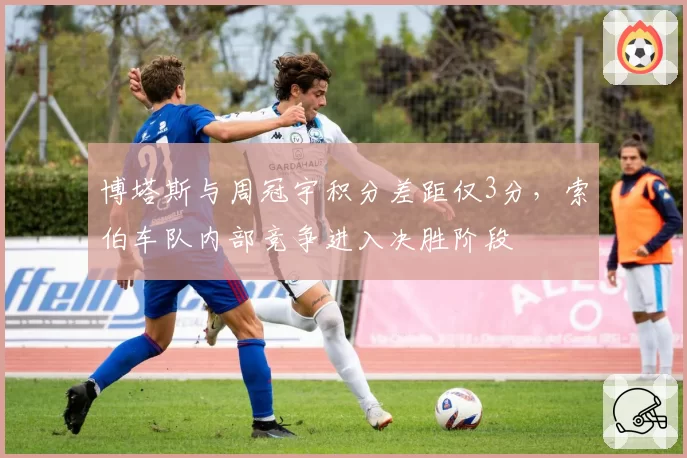 博塔斯与周冠宇积分差距仅3分，索伯车队内部竞争进入决胜阶段