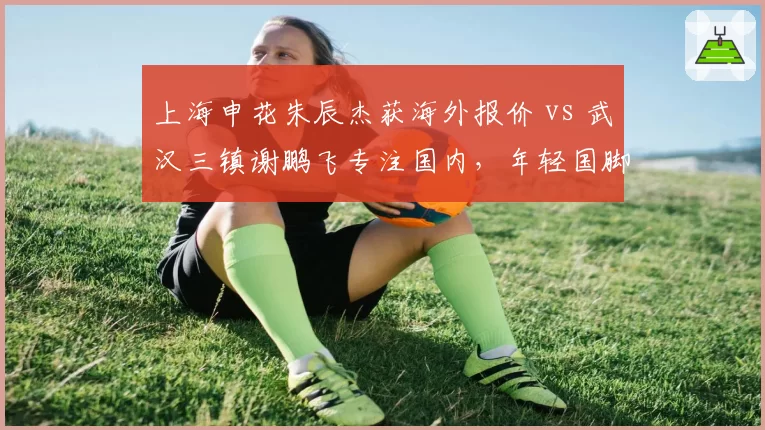 上海申花朱辰杰获海外报价 vs 武汉三镇谢鹏飞专注国内,年轻国脚留洋与留守价值考量