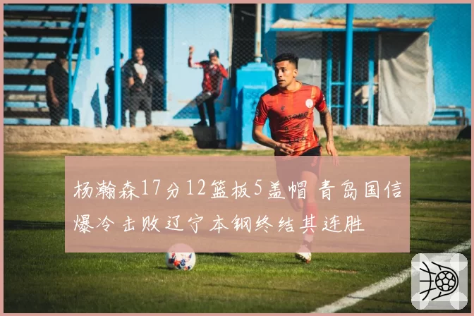 杨瀚森17分12篮板5盖帽 青岛国信爆冷击败辽宁本钢终结其连胜