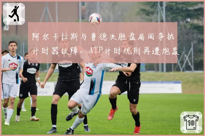 阿尔卡拉斯与鲁德决胜盘局间争执计时器故障，ATP计时规则再遭炮轰